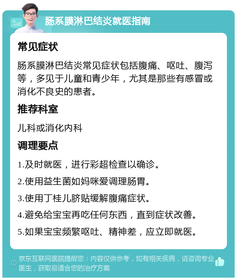 肠系膜淋巴结炎就医指南 常见症状 肠系膜淋巴结炎常见症状包括腹痛、呕吐、腹泻等，多见于儿童和青少年，尤其是那些有感冒或消化不良史的患者。 推荐科室 儿科或消化内科 调理要点 1.及时就医，进行彩超检查以确诊。 2.使用益生菌如妈咪爱调理肠胃。 3.使用丁桂儿脐贴缓解腹痛症状。 4.避免给宝宝再吃任何东西，直到症状改善。 5.如果宝宝频繁呕吐、精神差，应立即就医。