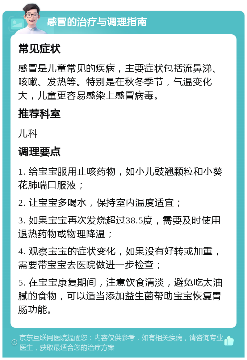 感冒的治疗与调理指南 常见症状 感冒是儿童常见的疾病，主要症状包括流鼻涕、咳嗽、发热等。特别是在秋冬季节，气温变化大，儿童更容易感染上感冒病毒。 推荐科室 儿科 调理要点 1. 给宝宝服用止咳药物，如小儿豉翘颗粒和小葵花肺喘口服液； 2. 让宝宝多喝水，保持室内温度适宜； 3. 如果宝宝再次发烧超过38.5度，需要及时使用退热药物或物理降温； 4. 观察宝宝的症状变化，如果没有好转或加重，需要带宝宝去医院做进一步检查； 5. 在宝宝康复期间，注意饮食清淡，避免吃太油腻的食物，可以适当添加益生菌帮助宝宝恢复胃肠功能。