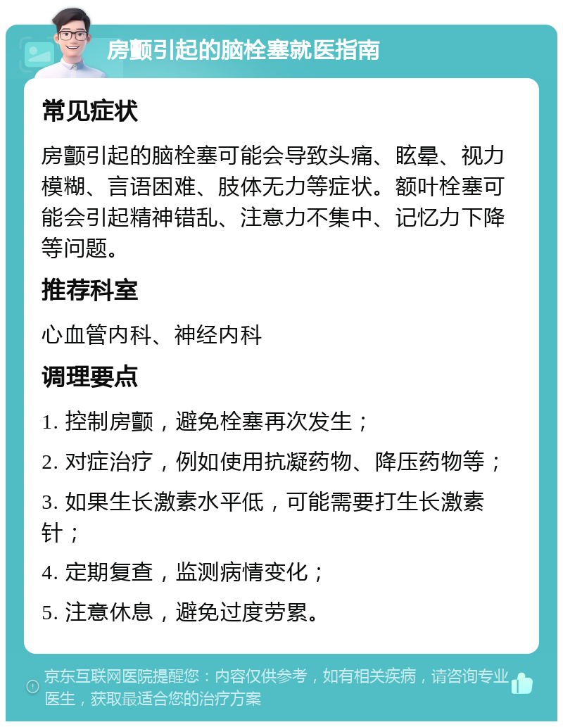 房颤引起的脑栓塞就医指南 常见症状 房颤引起的脑栓塞可能会导致头痛、眩晕、视力模糊、言语困难、肢体无力等症状。额叶栓塞可能会引起精神错乱、注意力不集中、记忆力下降等问题。 推荐科室 心血管内科、神经内科 调理要点 1. 控制房颤，避免栓塞再次发生； 2. 对症治疗，例如使用抗凝药物、降压药物等； 3. 如果生长激素水平低，可能需要打生长激素针； 4. 定期复查，监测病情变化； 5. 注意休息，避免过度劳累。