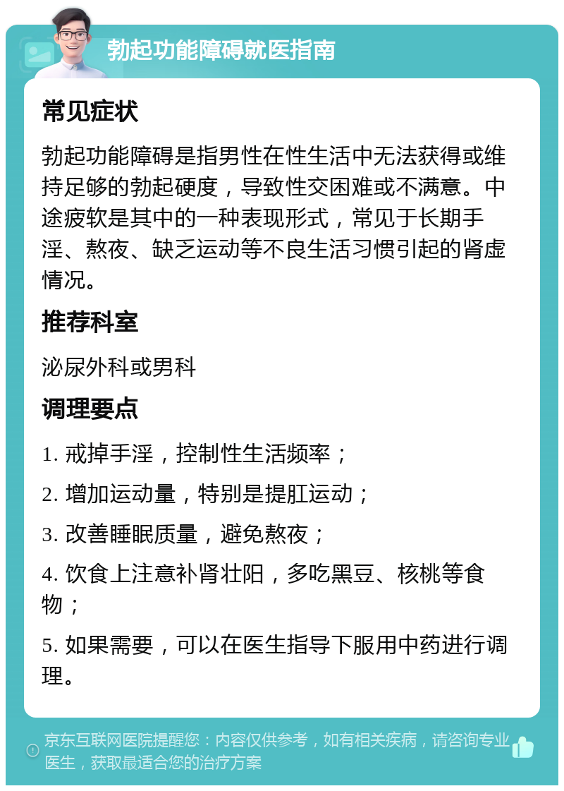 勃起功能障碍就医指南 常见症状 勃起功能障碍是指男性在性生活中无法获得或维持足够的勃起硬度，导致性交困难或不满意。中途疲软是其中的一种表现形式，常见于长期手淫、熬夜、缺乏运动等不良生活习惯引起的肾虚情况。 推荐科室 泌尿外科或男科 调理要点 1. 戒掉手淫，控制性生活频率； 2. 增加运动量，特别是提肛运动； 3. 改善睡眠质量，避免熬夜； 4. 饮食上注意补肾壮阳，多吃黑豆、核桃等食物； 5. 如果需要，可以在医生指导下服用中药进行调理。