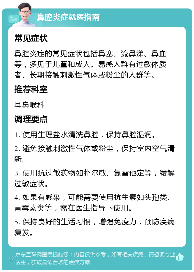 鼻腔炎症就医指南 常见症状 鼻腔炎症的常见症状包括鼻塞、流鼻涕、鼻血等，多见于儿童和成人。易感人群有过敏体质者、长期接触刺激性气体或粉尘的人群等。 推荐科室 耳鼻喉科 调理要点 1. 使用生理盐水清洗鼻腔，保持鼻腔湿润。 2. 避免接触刺激性气体或粉尘，保持室内空气清新。 3. 使用抗过敏药物如扑尔敏、氯雷他定等，缓解过敏症状。 4. 如果有感染，可能需要使用抗生素如头孢类、青霉素类等，需在医生指导下使用。 5. 保持良好的生活习惯，增强免疫力，预防疾病复发。