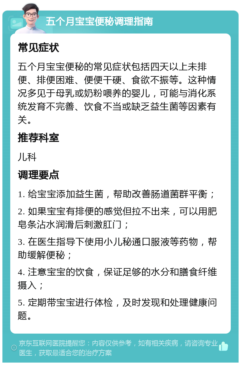 五个月宝宝便秘调理指南 常见症状 五个月宝宝便秘的常见症状包括四天以上未排便、排便困难、便便干硬、食欲不振等。这种情况多见于母乳或奶粉喂养的婴儿，可能与消化系统发育不完善、饮食不当或缺乏益生菌等因素有关。 推荐科室 儿科 调理要点 1. 给宝宝添加益生菌，帮助改善肠道菌群平衡； 2. 如果宝宝有排便的感觉但拉不出来，可以用肥皂条沾水润滑后刺激肛门； 3. 在医生指导下使用小儿秘通口服液等药物，帮助缓解便秘； 4. 注意宝宝的饮食，保证足够的水分和膳食纤维摄入； 5. 定期带宝宝进行体检，及时发现和处理健康问题。