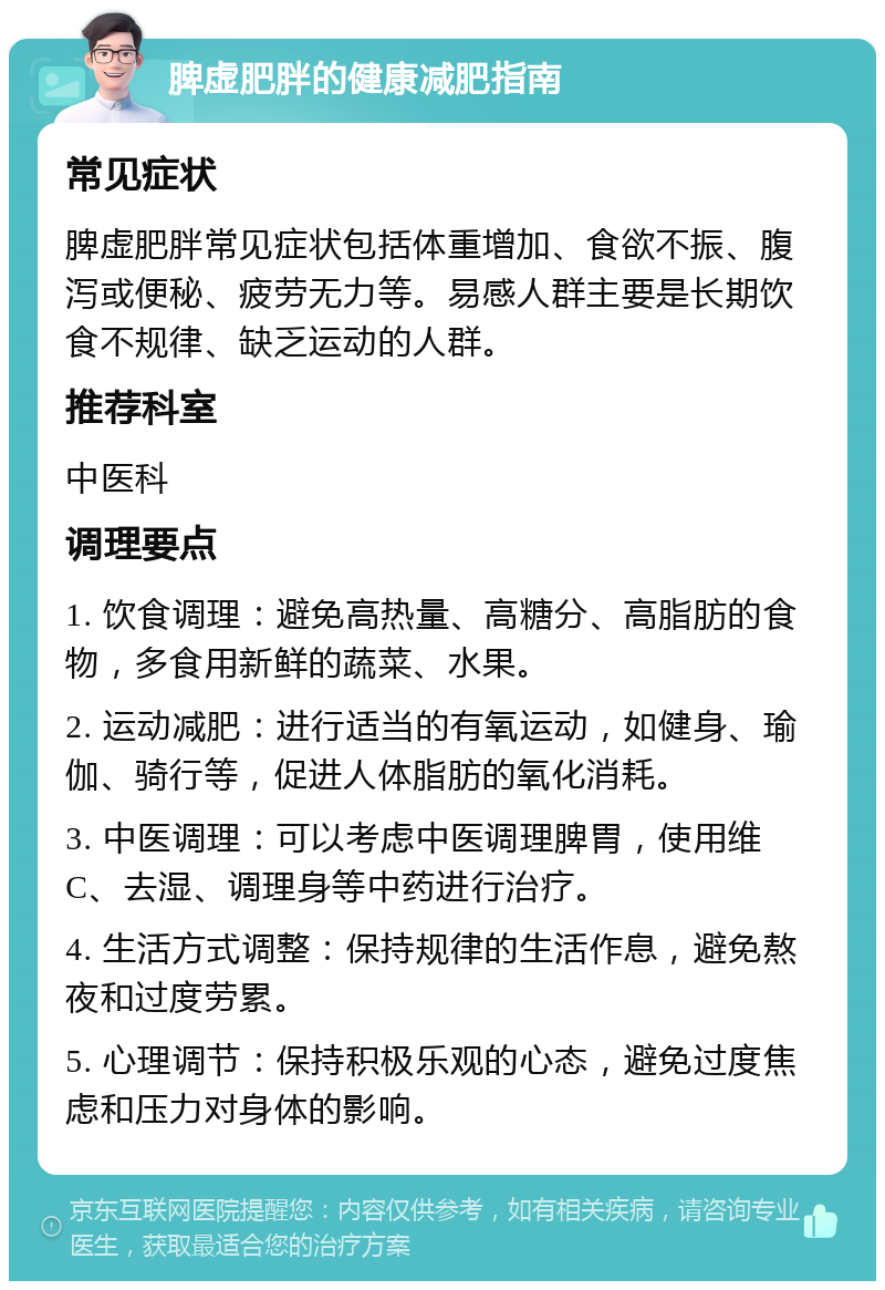 脾虚肥胖的健康减肥指南 常见症状 脾虚肥胖常见症状包括体重增加、食欲不振、腹泻或便秘、疲劳无力等。易感人群主要是长期饮食不规律、缺乏运动的人群。 推荐科室 中医科 调理要点 1. 饮食调理：避免高热量、高糖分、高脂肪的食物，多食用新鲜的蔬菜、水果。 2. 运动减肥：进行适当的有氧运动，如健身、瑜伽、骑行等，促进人体脂肪的氧化消耗。 3. 中医调理：可以考虑中医调理脾胃，使用维C、去湿、调理身等中药进行治疗。 4. 生活方式调整：保持规律的生活作息，避免熬夜和过度劳累。 5. 心理调节：保持积极乐观的心态，避免过度焦虑和压力对身体的影响。