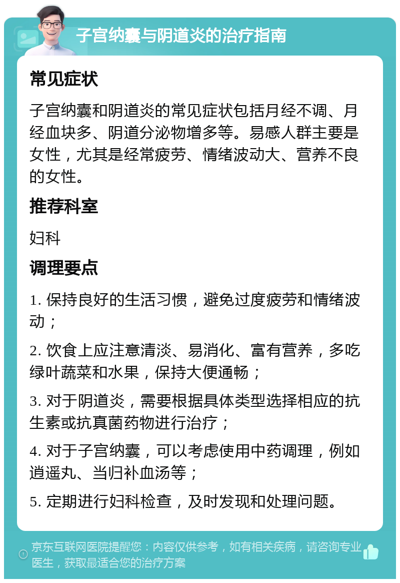 子宫纳囊与阴道炎的治疗指南 常见症状 子宫纳囊和阴道炎的常见症状包括月经不调、月经血块多、阴道分泌物增多等。易感人群主要是女性，尤其是经常疲劳、情绪波动大、营养不良的女性。 推荐科室 妇科 调理要点 1. 保持良好的生活习惯，避免过度疲劳和情绪波动； 2. 饮食上应注意清淡、易消化、富有营养，多吃绿叶蔬菜和水果，保持大便通畅； 3. 对于阴道炎，需要根据具体类型选择相应的抗生素或抗真菌药物进行治疗； 4. 对于子宫纳囊，可以考虑使用中药调理，例如逍遥丸、当归补血汤等； 5. 定期进行妇科检查，及时发现和处理问题。