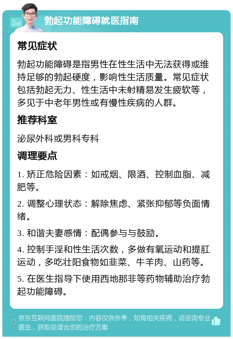 勃起功能障碍就医指南 常见症状 勃起功能障碍是指男性在性生活中无法获得或维持足够的勃起硬度，影响性生活质量。常见症状包括勃起无力、性生活中未射精易发生疲软等，多见于中老年男性或有慢性疾病的人群。 推荐科室 泌尿外科或男科专科 调理要点 1. 矫正危险因素：如戒烟、限酒、控制血脂、减肥等。 2. 调整心理状态：解除焦虑、紧张抑郁等负面情绪。 3. 和谐夫妻感情：配偶参与与鼓励。 4. 控制手淫和性生活次数，多做有氧运动和提肛运动，多吃壮阳食物如韭菜、牛羊肉、山药等。 5. 在医生指导下使用西地那非等药物辅助治疗勃起功能障碍。