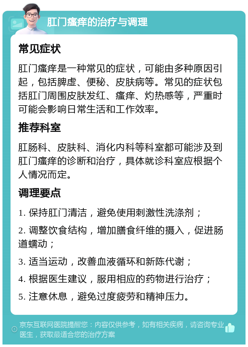 肛门瘙痒的治疗与调理 常见症状 肛门瘙痒是一种常见的症状，可能由多种原因引起，包括脾虚、便秘、皮肤病等。常见的症状包括肛门周围皮肤发红、瘙痒、灼热感等，严重时可能会影响日常生活和工作效率。 推荐科室 肛肠科、皮肤科、消化内科等科室都可能涉及到肛门瘙痒的诊断和治疗，具体就诊科室应根据个人情况而定。 调理要点 1. 保持肛门清洁，避免使用刺激性洗涤剂； 2. 调整饮食结构，增加膳食纤维的摄入，促进肠道蠕动； 3. 适当运动，改善血液循环和新陈代谢； 4. 根据医生建议，服用相应的药物进行治疗； 5. 注意休息，避免过度疲劳和精神压力。