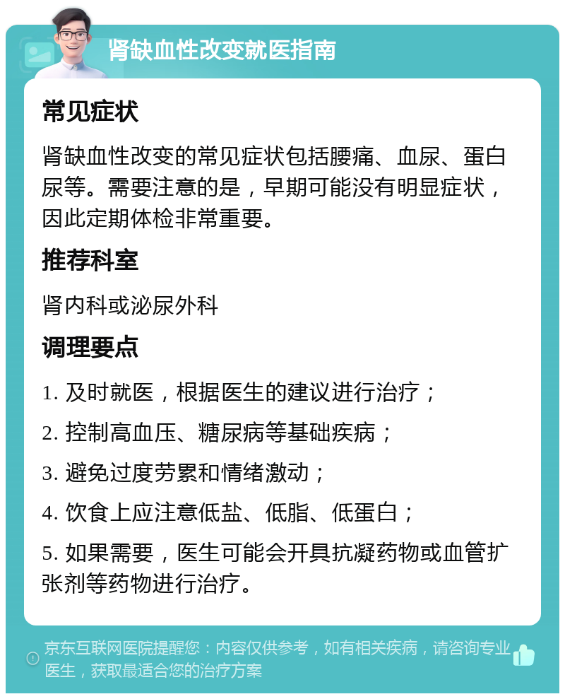 肾缺血性改变就医指南 常见症状 肾缺血性改变的常见症状包括腰痛、血尿、蛋白尿等。需要注意的是，早期可能没有明显症状，因此定期体检非常重要。 推荐科室 肾内科或泌尿外科 调理要点 1. 及时就医，根据医生的建议进行治疗； 2. 控制高血压、糖尿病等基础疾病； 3. 避免过度劳累和情绪激动； 4. 饮食上应注意低盐、低脂、低蛋白； 5. 如果需要，医生可能会开具抗凝药物或血管扩张剂等药物进行治疗。