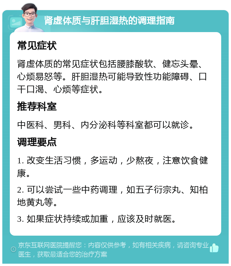 肾虚体质与肝胆湿热的调理指南 常见症状 肾虚体质的常见症状包括腰膝酸软、健忘头晕、心烦易怒等。肝胆湿热可能导致性功能障碍、口干口渴、心烦等症状。 推荐科室 中医科、男科、内分泌科等科室都可以就诊。 调理要点 1. 改变生活习惯，多运动，少熬夜，注意饮食健康。 2. 可以尝试一些中药调理，如五子衍宗丸、知柏地黄丸等。 3. 如果症状持续或加重，应该及时就医。