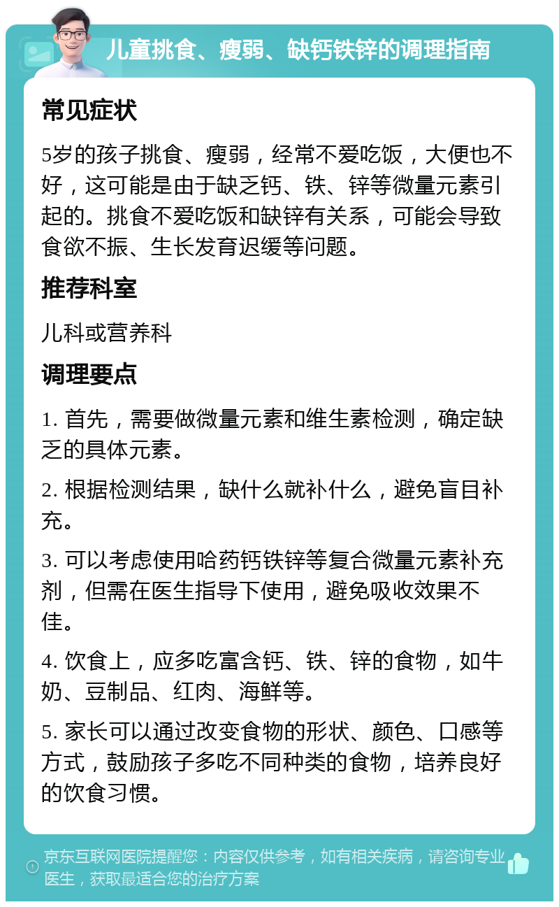 儿童挑食、瘦弱、缺钙铁锌的调理指南 常见症状 5岁的孩子挑食、瘦弱，经常不爱吃饭，大便也不好，这可能是由于缺乏钙、铁、锌等微量元素引起的。挑食不爱吃饭和缺锌有关系，可能会导致食欲不振、生长发育迟缓等问题。 推荐科室 儿科或营养科 调理要点 1. 首先，需要做微量元素和维生素检测，确定缺乏的具体元素。 2. 根据检测结果，缺什么就补什么，避免盲目补充。 3. 可以考虑使用哈药钙铁锌等复合微量元素补充剂，但需在医生指导下使用，避免吸收效果不佳。 4. 饮食上，应多吃富含钙、铁、锌的食物，如牛奶、豆制品、红肉、海鲜等。 5. 家长可以通过改变食物的形状、颜色、口感等方式，鼓励孩子多吃不同种类的食物，培养良好的饮食习惯。