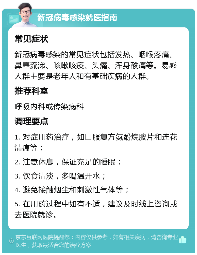 新冠病毒感染就医指南 常见症状 新冠病毒感染的常见症状包括发热、咽喉疼痛、鼻塞流涕、咳嗽咳痰、头痛、浑身酸痛等。易感人群主要是老年人和有基础疾病的人群。 推荐科室 呼吸内科或传染病科 调理要点 1. 对症用药治疗，如口服复方氨酚烷胺片和连花清瘟等； 2. 注意休息，保证充足的睡眠； 3. 饮食清淡，多喝温开水； 4. 避免接触烟尘和刺激性气体等； 5. 在用药过程中如有不适，建议及时线上咨询或去医院就诊。