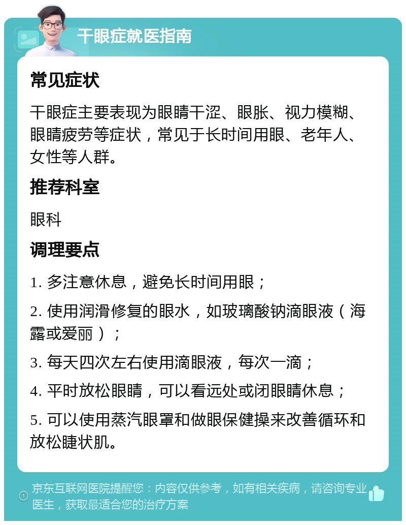 干眼症就医指南 常见症状 干眼症主要表现为眼睛干涩、眼胀、视力模糊、眼睛疲劳等症状，常见于长时间用眼、老年人、女性等人群。 推荐科室 眼科 调理要点 1. 多注意休息，避免长时间用眼； 2. 使用润滑修复的眼水，如玻璃酸钠滴眼液（海露或爱丽）； 3. 每天四次左右使用滴眼液，每次一滴； 4. 平时放松眼睛，可以看远处或闭眼睛休息； 5. 可以使用蒸汽眼罩和做眼保健操来改善循环和放松睫状肌。