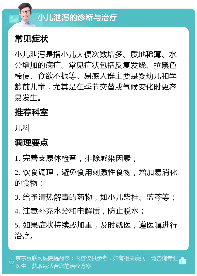 小儿泄泻的诊断与治疗 常见症状 小儿泄泻是指小儿大便次数增多、质地稀薄、水分增加的病症。常见症状包括反复发烧、拉黑色稀便、食欲不振等。易感人群主要是婴幼儿和学龄前儿童，尤其是在季节交替或气候变化时更容易发生。 推荐科室 儿科 调理要点 1. 完善支原体检查，排除感染因素； 2. 饮食调理，避免食用刺激性食物，增加易消化的食物； 3. 给予清热解毒的药物，如小儿柴桂、蓝芩等； 4. 注意补充水分和电解质，防止脱水； 5. 如果症状持续或加重，及时就医，遵医嘱进行治疗。