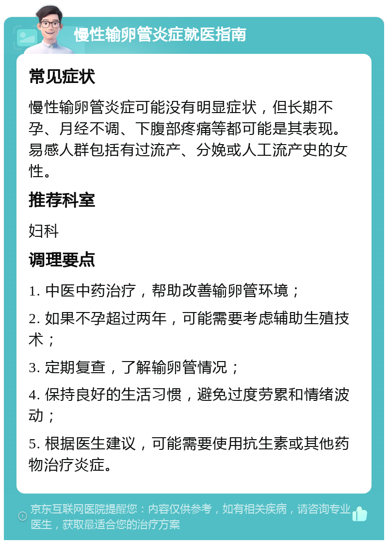 慢性输卵管炎症就医指南 常见症状 慢性输卵管炎症可能没有明显症状，但长期不孕、月经不调、下腹部疼痛等都可能是其表现。易感人群包括有过流产、分娩或人工流产史的女性。 推荐科室 妇科 调理要点 1. 中医中药治疗，帮助改善输卵管环境； 2. 如果不孕超过两年，可能需要考虑辅助生殖技术； 3. 定期复查，了解输卵管情况； 4. 保持良好的生活习惯，避免过度劳累和情绪波动； 5. 根据医生建议，可能需要使用抗生素或其他药物治疗炎症。