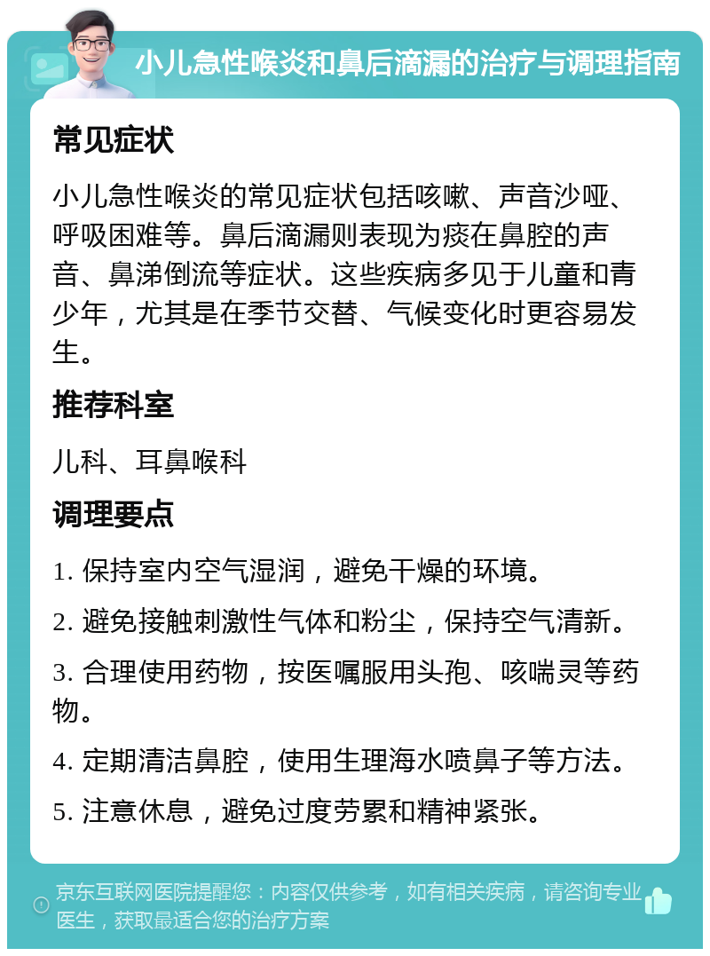 小儿急性喉炎和鼻后滴漏的治疗与调理指南 常见症状 小儿急性喉炎的常见症状包括咳嗽、声音沙哑、呼吸困难等。鼻后滴漏则表现为痰在鼻腔的声音、鼻涕倒流等症状。这些疾病多见于儿童和青少年，尤其是在季节交替、气候变化时更容易发生。 推荐科室 儿科、耳鼻喉科 调理要点 1. 保持室内空气湿润，避免干燥的环境。 2. 避免接触刺激性气体和粉尘，保持空气清新。 3. 合理使用药物，按医嘱服用头孢、咳喘灵等药物。 4. 定期清洁鼻腔，使用生理海水喷鼻子等方法。 5. 注意休息，避免过度劳累和精神紧张。