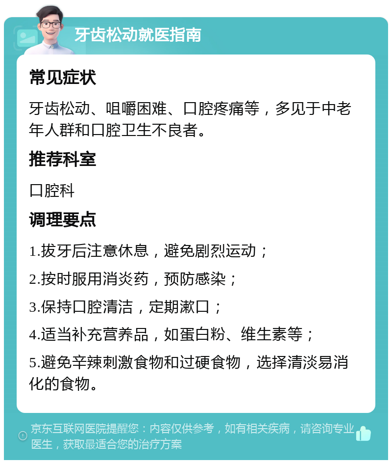 牙齿松动就医指南 常见症状 牙齿松动、咀嚼困难、口腔疼痛等，多见于中老年人群和口腔卫生不良者。 推荐科室 口腔科 调理要点 1.拔牙后注意休息，避免剧烈运动； 2.按时服用消炎药，预防感染； 3.保持口腔清洁，定期漱口； 4.适当补充营养品，如蛋白粉、维生素等； 5.避免辛辣刺激食物和过硬食物，选择清淡易消化的食物。