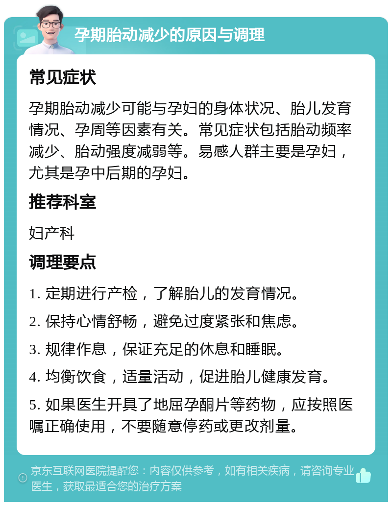 孕期胎动减少的原因与调理 常见症状 孕期胎动减少可能与孕妇的身体状况、胎儿发育情况、孕周等因素有关。常见症状包括胎动频率减少、胎动强度减弱等。易感人群主要是孕妇，尤其是孕中后期的孕妇。 推荐科室 妇产科 调理要点 1. 定期进行产检，了解胎儿的发育情况。 2. 保持心情舒畅，避免过度紧张和焦虑。 3. 规律作息，保证充足的休息和睡眠。 4. 均衡饮食，适量活动，促进胎儿健康发育。 5. 如果医生开具了地屈孕酮片等药物，应按照医嘱正确使用，不要随意停药或更改剂量。