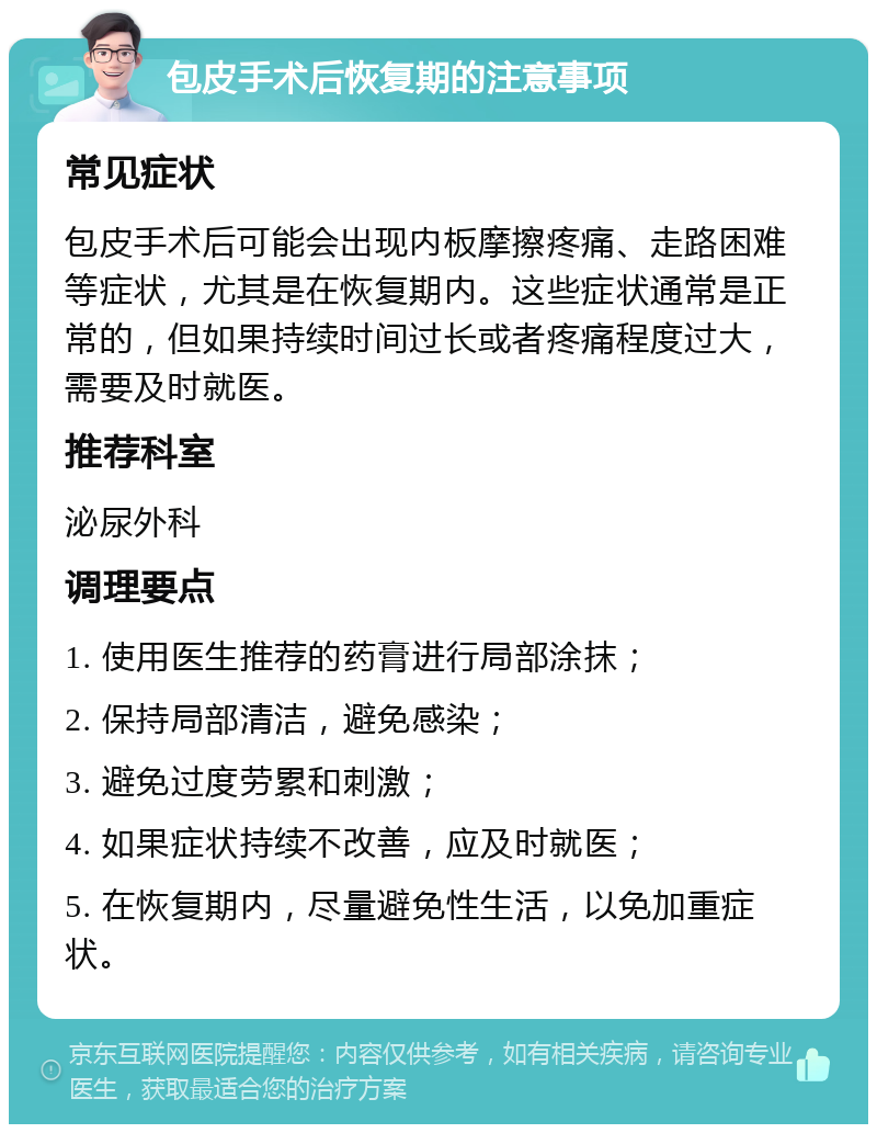 包皮手术后恢复期的注意事项 常见症状 包皮手术后可能会出现内板摩擦疼痛、走路困难等症状，尤其是在恢复期内。这些症状通常是正常的，但如果持续时间过长或者疼痛程度过大，需要及时就医。 推荐科室 泌尿外科 调理要点 1. 使用医生推荐的药膏进行局部涂抹； 2. 保持局部清洁，避免感染； 3. 避免过度劳累和刺激； 4. 如果症状持续不改善，应及时就医； 5. 在恢复期内，尽量避免性生活，以免加重症状。