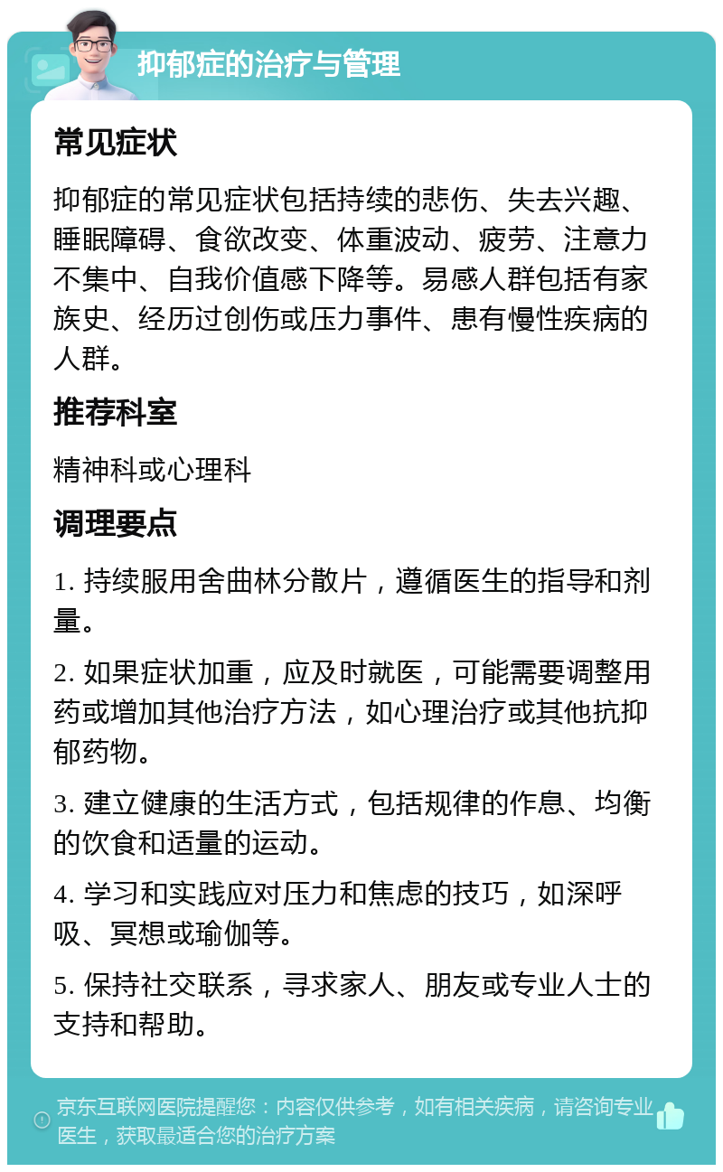 抑郁症的治疗与管理 常见症状 抑郁症的常见症状包括持续的悲伤、失去兴趣、睡眠障碍、食欲改变、体重波动、疲劳、注意力不集中、自我价值感下降等。易感人群包括有家族史、经历过创伤或压力事件、患有慢性疾病的人群。 推荐科室 精神科或心理科 调理要点 1. 持续服用舍曲林分散片，遵循医生的指导和剂量。 2. 如果症状加重，应及时就医，可能需要调整用药或增加其他治疗方法，如心理治疗或其他抗抑郁药物。 3. 建立健康的生活方式，包括规律的作息、均衡的饮食和适量的运动。 4. 学习和实践应对压力和焦虑的技巧，如深呼吸、冥想或瑜伽等。 5. 保持社交联系，寻求家人、朋友或专业人士的支持和帮助。