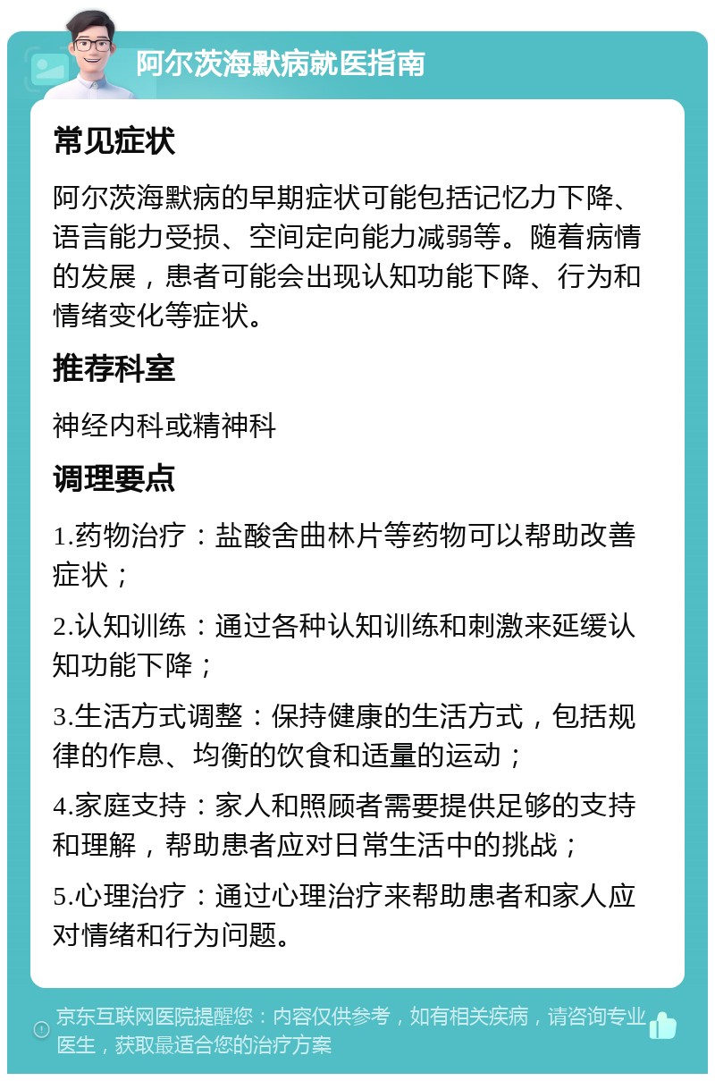 阿尔茨海默病就医指南 常见症状 阿尔茨海默病的早期症状可能包括记忆力下降、语言能力受损、空间定向能力减弱等。随着病情的发展，患者可能会出现认知功能下降、行为和情绪变化等症状。 推荐科室 神经内科或精神科 调理要点 1.药物治疗：盐酸舍曲林片等药物可以帮助改善症状； 2.认知训练：通过各种认知训练和刺激来延缓认知功能下降； 3.生活方式调整：保持健康的生活方式，包括规律的作息、均衡的饮食和适量的运动； 4.家庭支持：家人和照顾者需要提供足够的支持和理解，帮助患者应对日常生活中的挑战； 5.心理治疗：通过心理治疗来帮助患者和家人应对情绪和行为问题。