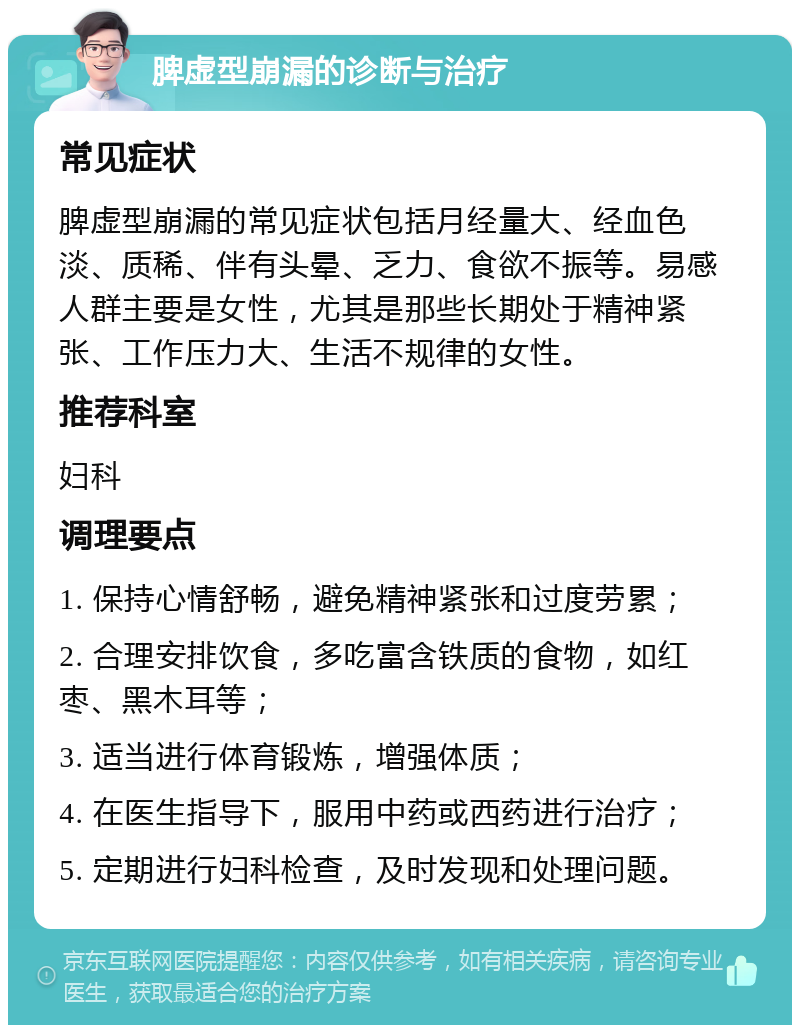 脾虚型崩漏的诊断与治疗 常见症状 脾虚型崩漏的常见症状包括月经量大、经血色淡、质稀、伴有头晕、乏力、食欲不振等。易感人群主要是女性，尤其是那些长期处于精神紧张、工作压力大、生活不规律的女性。 推荐科室 妇科 调理要点 1. 保持心情舒畅，避免精神紧张和过度劳累； 2. 合理安排饮食，多吃富含铁质的食物，如红枣、黑木耳等； 3. 适当进行体育锻炼，增强体质； 4. 在医生指导下，服用中药或西药进行治疗； 5. 定期进行妇科检查，及时发现和处理问题。