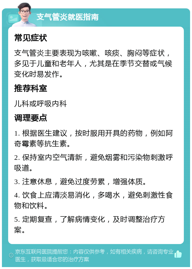 支气管炎就医指南 常见症状 支气管炎主要表现为咳嗽、咳痰、胸闷等症状，多见于儿童和老年人，尤其是在季节交替或气候变化时易发作。 推荐科室 儿科或呼吸内科 调理要点 1. 根据医生建议，按时服用开具的药物，例如阿奇霉素等抗生素。 2. 保持室内空气清新，避免烟雾和污染物刺激呼吸道。 3. 注意休息，避免过度劳累，增强体质。 4. 饮食上应清淡易消化，多喝水，避免刺激性食物和饮料。 5. 定期复查，了解病情变化，及时调整治疗方案。