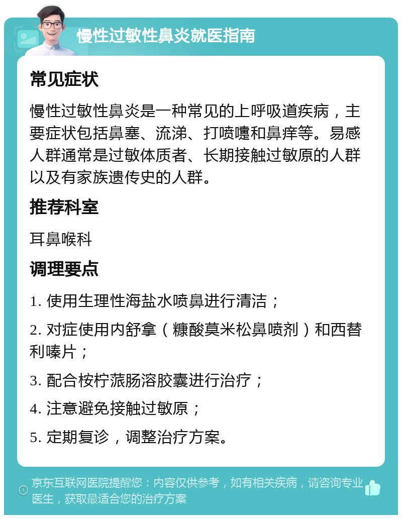 慢性过敏性鼻炎就医指南 常见症状 慢性过敏性鼻炎是一种常见的上呼吸道疾病，主要症状包括鼻塞、流涕、打喷嚏和鼻痒等。易感人群通常是过敏体质者、长期接触过敏原的人群以及有家族遗传史的人群。 推荐科室 耳鼻喉科 调理要点 1. 使用生理性海盐水喷鼻进行清洁； 2. 对症使用内舒拿（糠酸莫米松鼻喷剂）和西替利嗪片； 3. 配合桉柠蒎肠溶胶囊进行治疗； 4. 注意避免接触过敏原； 5. 定期复诊，调整治疗方案。