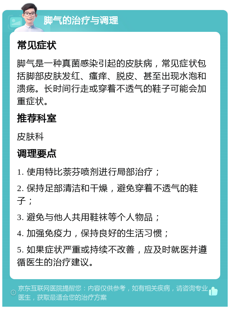 脚气的治疗与调理 常见症状 脚气是一种真菌感染引起的皮肤病，常见症状包括脚部皮肤发红、瘙痒、脱皮、甚至出现水泡和溃疡。长时间行走或穿着不透气的鞋子可能会加重症状。 推荐科室 皮肤科 调理要点 1. 使用特比萘芬喷剂进行局部治疗； 2. 保持足部清洁和干燥，避免穿着不透气的鞋子； 3. 避免与他人共用鞋袜等个人物品； 4. 加强免疫力，保持良好的生活习惯； 5. 如果症状严重或持续不改善，应及时就医并遵循医生的治疗建议。