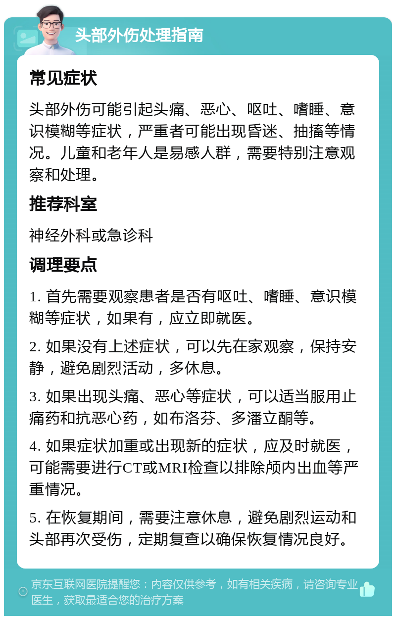 头部外伤处理指南 常见症状 头部外伤可能引起头痛、恶心、呕吐、嗜睡、意识模糊等症状，严重者可能出现昏迷、抽搐等情况。儿童和老年人是易感人群，需要特别注意观察和处理。 推荐科室 神经外科或急诊科 调理要点 1. 首先需要观察患者是否有呕吐、嗜睡、意识模糊等症状，如果有，应立即就医。 2. 如果没有上述症状，可以先在家观察，保持安静，避免剧烈活动，多休息。 3. 如果出现头痛、恶心等症状，可以适当服用止痛药和抗恶心药，如布洛芬、多潘立酮等。 4. 如果症状加重或出现新的症状，应及时就医，可能需要进行CT或MRI检查以排除颅内出血等严重情况。 5. 在恢复期间，需要注意休息，避免剧烈运动和头部再次受伤，定期复查以确保恢复情况良好。