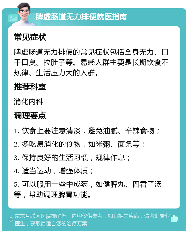 脾虚肠道无力排便就医指南 常见症状 脾虚肠道无力排便的常见症状包括全身无力、口干口臭、拉肚子等。易感人群主要是长期饮食不规律、生活压力大的人群。 推荐科室 消化内科 调理要点 1. 饮食上要注意清淡，避免油腻、辛辣食物； 2. 多吃易消化的食物，如米粥、面条等； 3. 保持良好的生活习惯，规律作息； 4. 适当运动，增强体质； 5. 可以服用一些中成药，如健脾丸、四君子汤等，帮助调理脾胃功能。