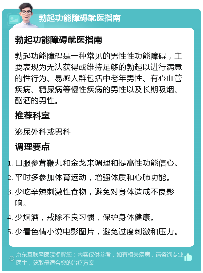 勃起功能障碍就医指南 勃起功能障碍就医指南 勃起功能障碍是一种常见的男性性功能障碍，主要表现为无法获得或维持足够的勃起以进行满意的性行为。易感人群包括中老年男性、有心血管疾病、糖尿病等慢性疾病的男性以及长期吸烟、酗酒的男性。 推荐科室 泌尿外科或男科 调理要点 口服参茸鞭丸和金戈来调理和提高性功能信心。 平时多参加体育运动，增强体质和心肺功能。 少吃辛辣刺激性食物，避免对身体造成不良影响。 少烟酒，戒除不良习惯，保护身体健康。 少看色情小说电影图片，避免过度刺激和压力。