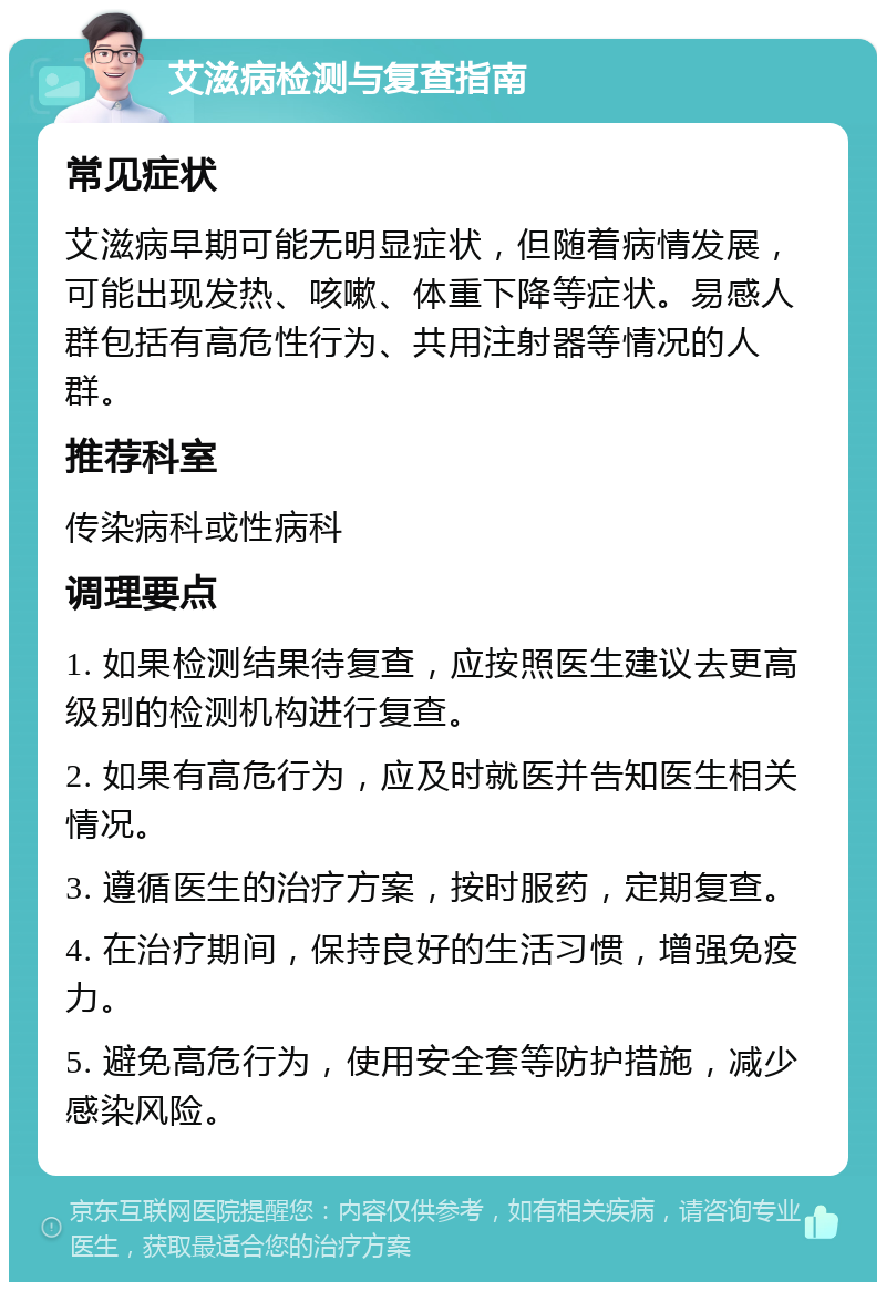 艾滋病检测与复查指南 常见症状 艾滋病早期可能无明显症状，但随着病情发展，可能出现发热、咳嗽、体重下降等症状。易感人群包括有高危性行为、共用注射器等情况的人群。 推荐科室 传染病科或性病科 调理要点 1. 如果检测结果待复查，应按照医生建议去更高级别的检测机构进行复查。 2. 如果有高危行为，应及时就医并告知医生相关情况。 3. 遵循医生的治疗方案，按时服药，定期复查。 4. 在治疗期间，保持良好的生活习惯，增强免疫力。 5. 避免高危行为，使用安全套等防护措施，减少感染风险。