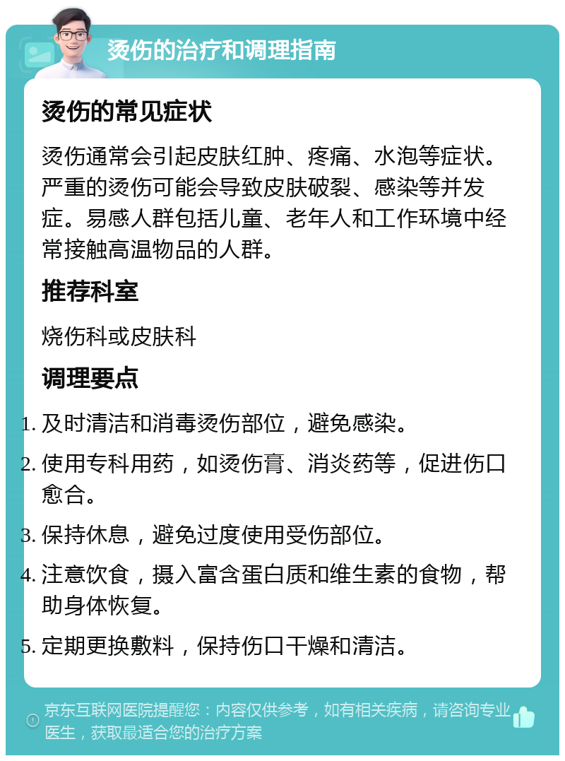 烫伤的治疗和调理指南 烫伤的常见症状 烫伤通常会引起皮肤红肿、疼痛、水泡等症状。严重的烫伤可能会导致皮肤破裂、感染等并发症。易感人群包括儿童、老年人和工作环境中经常接触高温物品的人群。 推荐科室 烧伤科或皮肤科 调理要点 及时清洁和消毒烫伤部位，避免感染。 使用专科用药，如烫伤膏、消炎药等，促进伤口愈合。 保持休息，避免过度使用受伤部位。 注意饮食，摄入富含蛋白质和维生素的食物，帮助身体恢复。 定期更换敷料，保持伤口干燥和清洁。