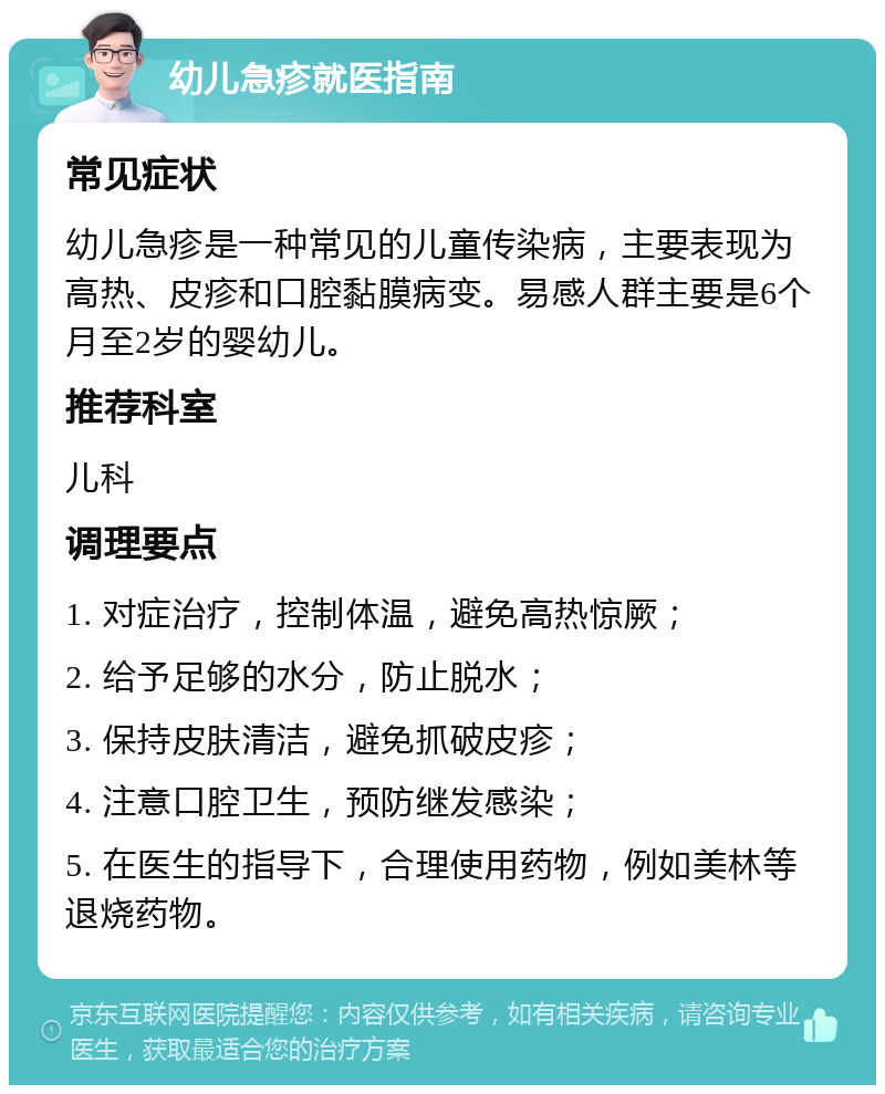 幼儿急疹就医指南 常见症状 幼儿急疹是一种常见的儿童传染病，主要表现为高热、皮疹和口腔黏膜病变。易感人群主要是6个月至2岁的婴幼儿。 推荐科室 儿科 调理要点 1. 对症治疗，控制体温，避免高热惊厥； 2. 给予足够的水分，防止脱水； 3. 保持皮肤清洁，避免抓破皮疹； 4. 注意口腔卫生，预防继发感染； 5. 在医生的指导下，合理使用药物，例如美林等退烧药物。