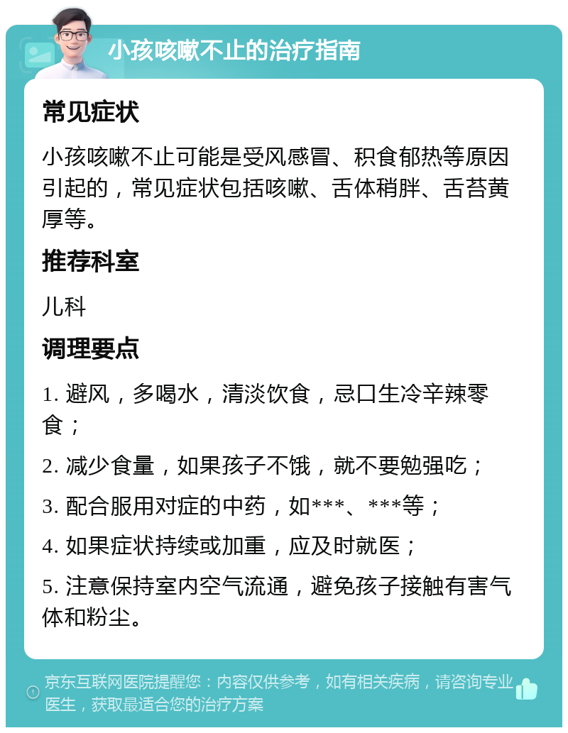 小孩咳嗽不止的治疗指南 常见症状 小孩咳嗽不止可能是受风感冒、积食郁热等原因引起的，常见症状包括咳嗽、舌体稍胖、舌苔黄厚等。 推荐科室 儿科 调理要点 1. 避风，多喝水，清淡饮食，忌口生冷辛辣零食； 2. 减少食量，如果孩子不饿，就不要勉强吃； 3. 配合服用对症的中药，如***、***等； 4. 如果症状持续或加重，应及时就医； 5. 注意保持室内空气流通，避免孩子接触有害气体和粉尘。