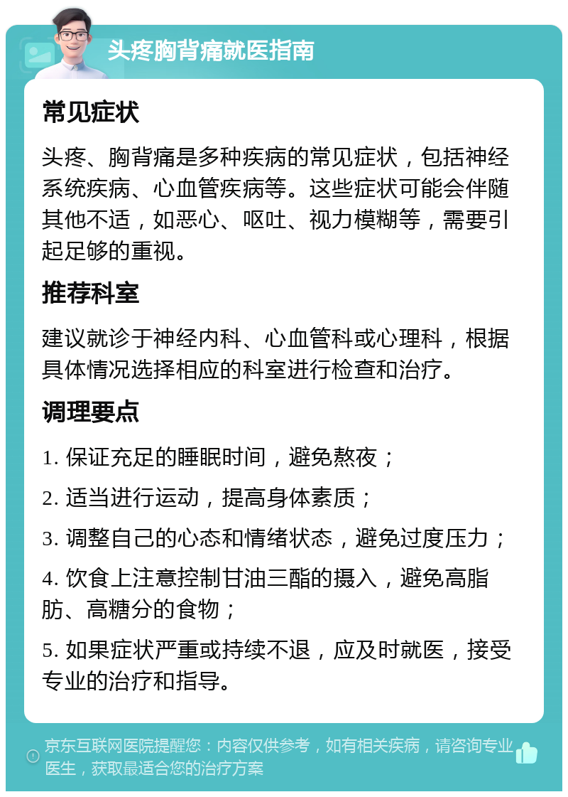 头疼胸背痛就医指南 常见症状 头疼、胸背痛是多种疾病的常见症状，包括神经系统疾病、心血管疾病等。这些症状可能会伴随其他不适，如恶心、呕吐、视力模糊等，需要引起足够的重视。 推荐科室 建议就诊于神经内科、心血管科或心理科，根据具体情况选择相应的科室进行检查和治疗。 调理要点 1. 保证充足的睡眠时间，避免熬夜； 2. 适当进行运动，提高身体素质； 3. 调整自己的心态和情绪状态，避免过度压力； 4. 饮食上注意控制甘油三酯的摄入，避免高脂肪、高糖分的食物； 5. 如果症状严重或持续不退，应及时就医，接受专业的治疗和指导。