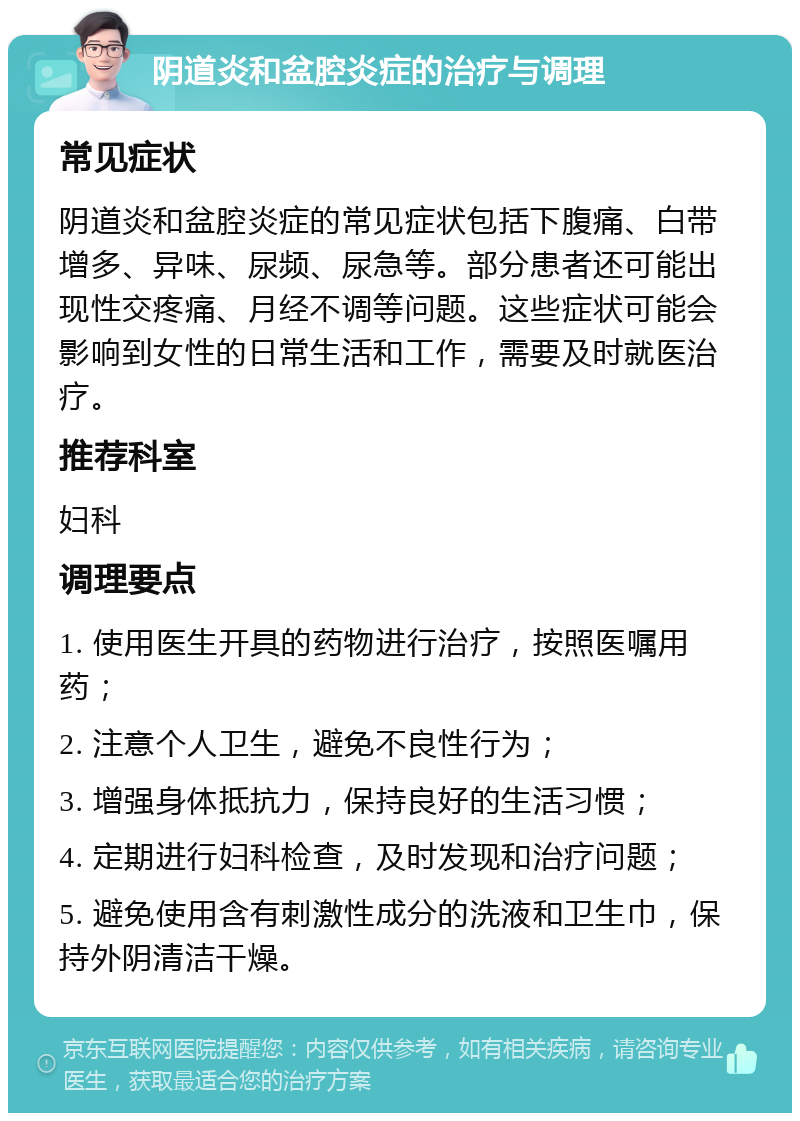 阴道炎和盆腔炎症的治疗与调理 常见症状 阴道炎和盆腔炎症的常见症状包括下腹痛、白带增多、异味、尿频、尿急等。部分患者还可能出现性交疼痛、月经不调等问题。这些症状可能会影响到女性的日常生活和工作，需要及时就医治疗。 推荐科室 妇科 调理要点 1. 使用医生开具的药物进行治疗，按照医嘱用药； 2. 注意个人卫生，避免不良性行为； 3. 增强身体抵抗力，保持良好的生活习惯； 4. 定期进行妇科检查，及时发现和治疗问题； 5. 避免使用含有刺激性成分的洗液和卫生巾，保持外阴清洁干燥。