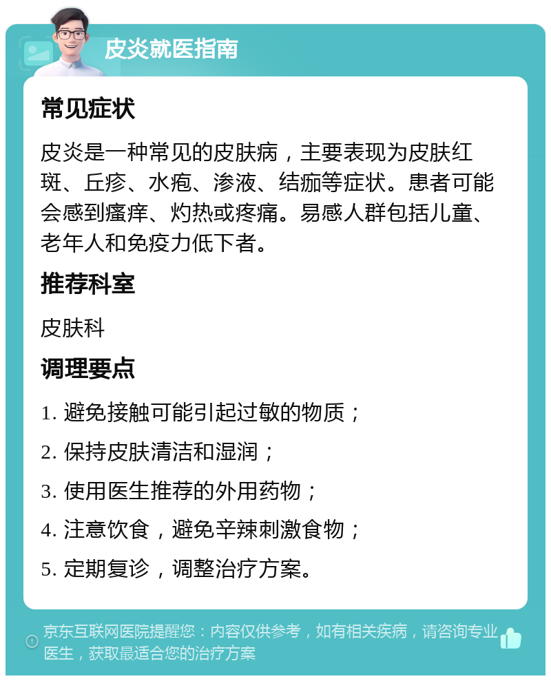 皮炎就医指南 常见症状 皮炎是一种常见的皮肤病，主要表现为皮肤红斑、丘疹、水疱、渗液、结痂等症状。患者可能会感到瘙痒、灼热或疼痛。易感人群包括儿童、老年人和免疫力低下者。 推荐科室 皮肤科 调理要点 1. 避免接触可能引起过敏的物质； 2. 保持皮肤清洁和湿润； 3. 使用医生推荐的外用药物； 4. 注意饮食，避免辛辣刺激食物； 5. 定期复诊，调整治疗方案。