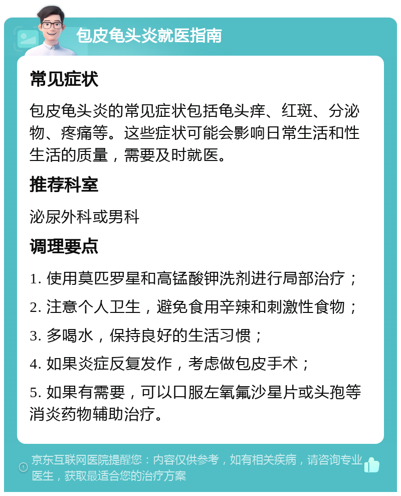 包皮龟头炎就医指南 常见症状 包皮龟头炎的常见症状包括龟头痒、红斑、分泌物、疼痛等。这些症状可能会影响日常生活和性生活的质量，需要及时就医。 推荐科室 泌尿外科或男科 调理要点 1. 使用莫匹罗星和高锰酸钾洗剂进行局部治疗； 2. 注意个人卫生，避免食用辛辣和刺激性食物； 3. 多喝水，保持良好的生活习惯； 4. 如果炎症反复发作，考虑做包皮手术； 5. 如果有需要，可以口服左氧氟沙星片或头孢等消炎药物辅助治疗。