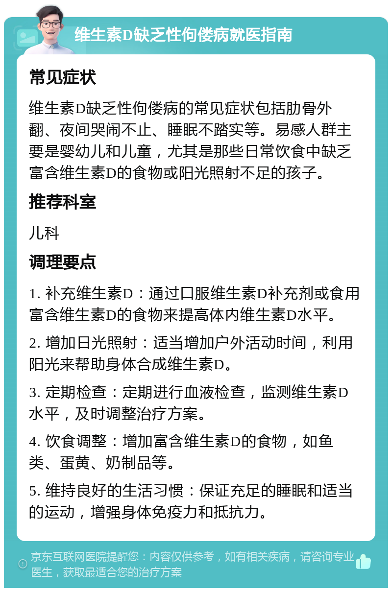 维生素D缺乏性佝偻病就医指南 常见症状 维生素D缺乏性佝偻病的常见症状包括肋骨外翻、夜间哭闹不止、睡眠不踏实等。易感人群主要是婴幼儿和儿童，尤其是那些日常饮食中缺乏富含维生素D的食物或阳光照射不足的孩子。 推荐科室 儿科 调理要点 1. 补充维生素D：通过口服维生素D补充剂或食用富含维生素D的食物来提高体内维生素D水平。 2. 增加日光照射：适当增加户外活动时间，利用阳光来帮助身体合成维生素D。 3. 定期检查：定期进行血液检查，监测维生素D水平，及时调整治疗方案。 4. 饮食调整：增加富含维生素D的食物，如鱼类、蛋黄、奶制品等。 5. 维持良好的生活习惯：保证充足的睡眠和适当的运动，增强身体免疫力和抵抗力。