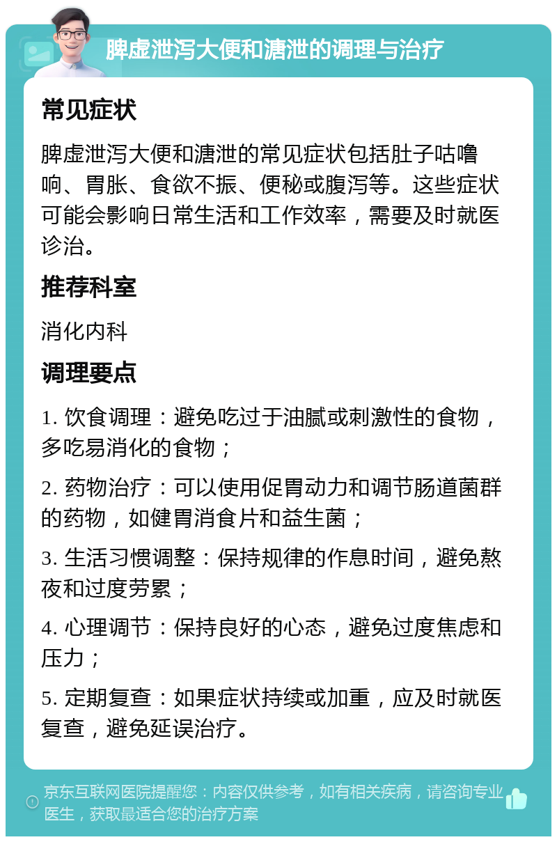 脾虚泄泻大便和溏泄的调理与治疗 常见症状 脾虚泄泻大便和溏泄的常见症状包括肚子咕噜响、胃胀、食欲不振、便秘或腹泻等。这些症状可能会影响日常生活和工作效率，需要及时就医诊治。 推荐科室 消化内科 调理要点 1. 饮食调理：避免吃过于油腻或刺激性的食物，多吃易消化的食物； 2. 药物治疗：可以使用促胃动力和调节肠道菌群的药物，如健胃消食片和益生菌； 3. 生活习惯调整：保持规律的作息时间，避免熬夜和过度劳累； 4. 心理调节：保持良好的心态，避免过度焦虑和压力； 5. 定期复查：如果症状持续或加重，应及时就医复查，避免延误治疗。