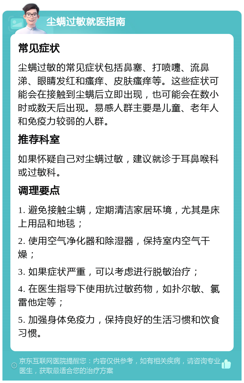 尘螨过敏就医指南 常见症状 尘螨过敏的常见症状包括鼻塞、打喷嚏、流鼻涕、眼睛发红和瘙痒、皮肤瘙痒等。这些症状可能会在接触到尘螨后立即出现，也可能会在数小时或数天后出现。易感人群主要是儿童、老年人和免疫力较弱的人群。 推荐科室 如果怀疑自己对尘螨过敏，建议就诊于耳鼻喉科或过敏科。 调理要点 1. 避免接触尘螨，定期清洁家居环境，尤其是床上用品和地毯； 2. 使用空气净化器和除湿器，保持室内空气干燥； 3. 如果症状严重，可以考虑进行脱敏治疗； 4. 在医生指导下使用抗过敏药物，如扑尔敏、氯雷他定等； 5. 加强身体免疫力，保持良好的生活习惯和饮食习惯。