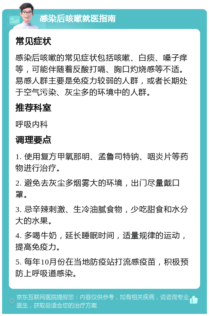 感染后咳嗽就医指南 常见症状 感染后咳嗽的常见症状包括咳嗽、白痰、嗓子痒等，可能伴随着反酸打嗝、胸口灼烧感等不适。易感人群主要是免疫力较弱的人群，或者长期处于空气污染、灰尘多的环境中的人群。 推荐科室 呼吸内科 调理要点 1. 使用复方甲氧那明、孟鲁司特钠、咽炎片等药物进行治疗。 2. 避免去灰尘多烟雾大的环境，出门尽量戴口罩。 3. 忌辛辣刺激、生冷油腻食物，少吃甜食和水分大的水果。 4. 多喝牛奶，延长睡眠时间，适量规律的运动，提高免疫力。 5. 每年10月份在当地防疫站打流感疫苗，积极预防上呼吸道感染。