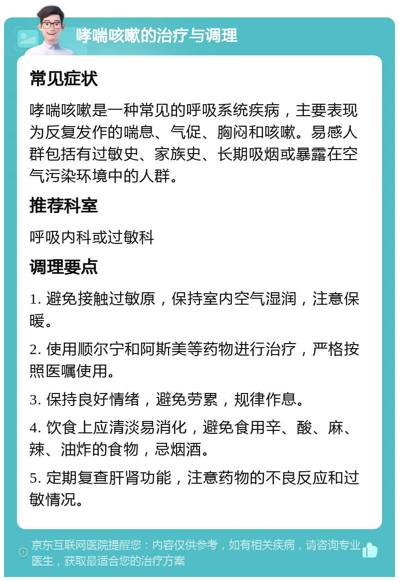 哮喘咳嗽的治疗与调理 常见症状 哮喘咳嗽是一种常见的呼吸系统疾病，主要表现为反复发作的喘息、气促、胸闷和咳嗽。易感人群包括有过敏史、家族史、长期吸烟或暴露在空气污染环境中的人群。 推荐科室 呼吸内科或过敏科 调理要点 1. 避免接触过敏原，保持室内空气湿润，注意保暖。 2. 使用顺尔宁和阿斯美等药物进行治疗，严格按照医嘱使用。 3. 保持良好情绪，避免劳累，规律作息。 4. 饮食上应清淡易消化，避免食用辛、酸、麻、辣、油炸的食物，忌烟酒。 5. 定期复查肝肾功能，注意药物的不良反应和过敏情况。