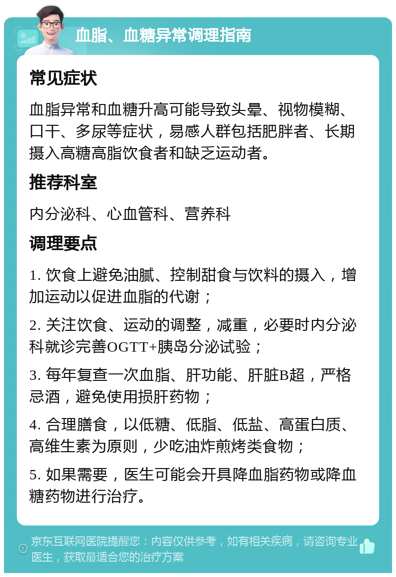 血脂、血糖异常调理指南 常见症状 血脂异常和血糖升高可能导致头晕、视物模糊、口干、多尿等症状，易感人群包括肥胖者、长期摄入高糖高脂饮食者和缺乏运动者。 推荐科室 内分泌科、心血管科、营养科 调理要点 1. 饮食上避免油腻、控制甜食与饮料的摄入，增加运动以促进血脂的代谢； 2. 关注饮食、运动的调整，减重，必要时内分泌科就诊完善OGTT+胰岛分泌试验； 3. 每年复查一次血脂、肝功能、肝脏B超，严格忌酒，避免使用损肝药物； 4. 合理膳食，以低糖、低脂、低盐、高蛋白质、高维生素为原则，少吃油炸煎烤类食物； 5. 如果需要，医生可能会开具降血脂药物或降血糖药物进行治疗。