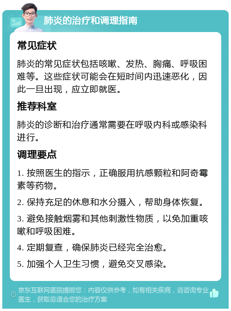 肺炎的治疗和调理指南 常见症状 肺炎的常见症状包括咳嗽、发热、胸痛、呼吸困难等。这些症状可能会在短时间内迅速恶化，因此一旦出现，应立即就医。 推荐科室 肺炎的诊断和治疗通常需要在呼吸内科或感染科进行。 调理要点 1. 按照医生的指示，正确服用抗感颗粒和阿奇霉素等药物。 2. 保持充足的休息和水分摄入，帮助身体恢复。 3. 避免接触烟雾和其他刺激性物质，以免加重咳嗽和呼吸困难。 4. 定期复查，确保肺炎已经完全治愈。 5. 加强个人卫生习惯，避免交叉感染。