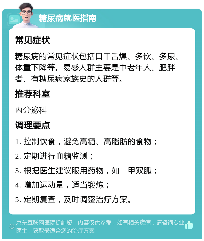 糖尿病就医指南 常见症状 糖尿病的常见症状包括口干舌燥、多饮、多尿、体重下降等。易感人群主要是中老年人、肥胖者、有糖尿病家族史的人群等。 推荐科室 内分泌科 调理要点 1. 控制饮食，避免高糖、高脂肪的食物； 2. 定期进行血糖监测； 3. 根据医生建议服用药物，如二甲双胍； 4. 增加运动量，适当锻炼； 5. 定期复查，及时调整治疗方案。