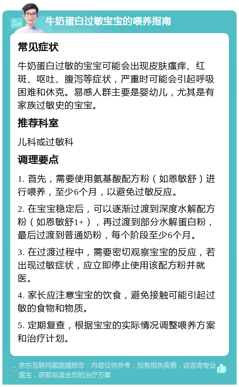 牛奶蛋白过敏宝宝的喂养指南 常见症状 牛奶蛋白过敏的宝宝可能会出现皮肤瘙痒、红斑、呕吐、腹泻等症状，严重时可能会引起呼吸困难和休克。易感人群主要是婴幼儿，尤其是有家族过敏史的宝宝。 推荐科室 儿科或过敏科 调理要点 1. 首先，需要使用氨基酸配方粉（如恩敏舒）进行喂养，至少6个月，以避免过敏反应。 2. 在宝宝稳定后，可以逐渐过渡到深度水解配方粉（如恩敏舒1+），再过渡到部分水解蛋白粉，最后过渡到普通奶粉，每个阶段至少6个月。 3. 在过渡过程中，需要密切观察宝宝的反应，若出现过敏症状，应立即停止使用该配方粉并就医。 4. 家长应注意宝宝的饮食，避免接触可能引起过敏的食物和物质。 5. 定期复查，根据宝宝的实际情况调整喂养方案和治疗计划。