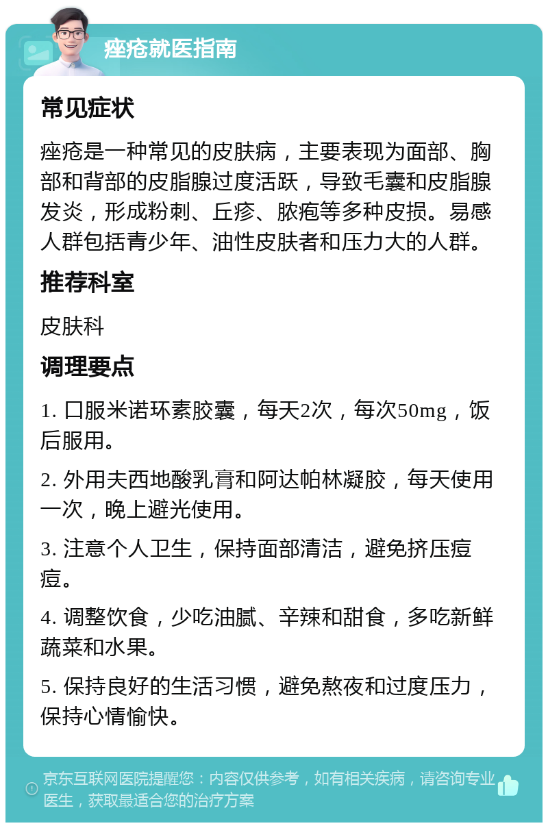 痤疮就医指南 常见症状 痤疮是一种常见的皮肤病，主要表现为面部、胸部和背部的皮脂腺过度活跃，导致毛囊和皮脂腺发炎，形成粉刺、丘疹、脓疱等多种皮损。易感人群包括青少年、油性皮肤者和压力大的人群。 推荐科室 皮肤科 调理要点 1. 口服米诺环素胶囊，每天2次，每次50mg，饭后服用。 2. 外用夫西地酸乳膏和阿达帕林凝胶，每天使用一次，晚上避光使用。 3. 注意个人卫生，保持面部清洁，避免挤压痘痘。 4. 调整饮食，少吃油腻、辛辣和甜食，多吃新鲜蔬菜和水果。 5. 保持良好的生活习惯，避免熬夜和过度压力，保持心情愉快。