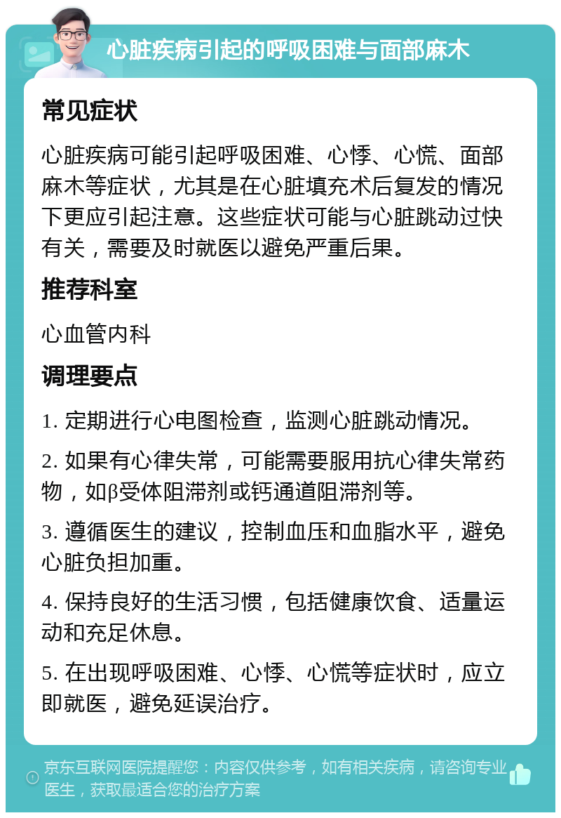 心脏疾病引起的呼吸困难与面部麻木 常见症状 心脏疾病可能引起呼吸困难、心悸、心慌、面部麻木等症状，尤其是在心脏填充术后复发的情况下更应引起注意。这些症状可能与心脏跳动过快有关，需要及时就医以避免严重后果。 推荐科室 心血管内科 调理要点 1. 定期进行心电图检查，监测心脏跳动情况。 2. 如果有心律失常，可能需要服用抗心律失常药物，如β受体阻滞剂或钙通道阻滞剂等。 3. 遵循医生的建议，控制血压和血脂水平，避免心脏负担加重。 4. 保持良好的生活习惯，包括健康饮食、适量运动和充足休息。 5. 在出现呼吸困难、心悸、心慌等症状时，应立即就医，避免延误治疗。