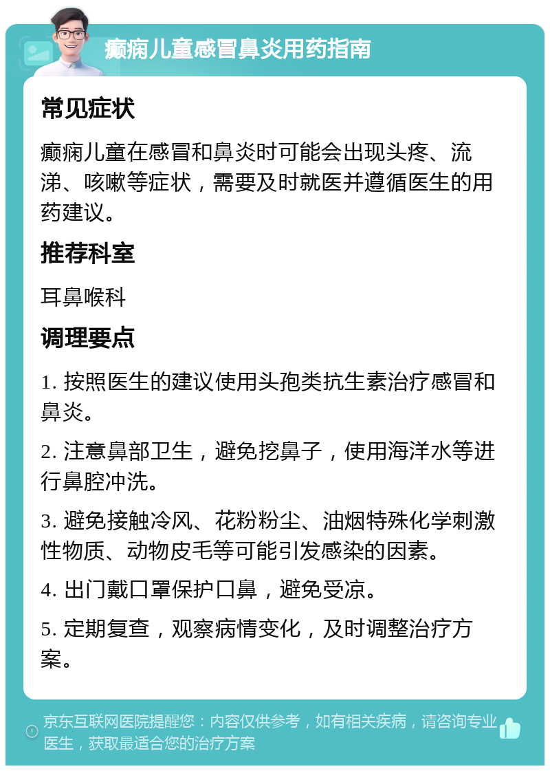 癫痫儿童感冒鼻炎用药指南 常见症状 癫痫儿童在感冒和鼻炎时可能会出现头疼、流涕、咳嗽等症状，需要及时就医并遵循医生的用药建议。 推荐科室 耳鼻喉科 调理要点 1. 按照医生的建议使用头孢类抗生素治疗感冒和鼻炎。 2. 注意鼻部卫生，避免挖鼻子，使用海洋水等进行鼻腔冲洗。 3. 避免接触冷风、花粉粉尘、油烟特殊化学刺激性物质、动物皮毛等可能引发感染的因素。 4. 出门戴口罩保护口鼻，避免受凉。 5. 定期复查，观察病情变化，及时调整治疗方案。